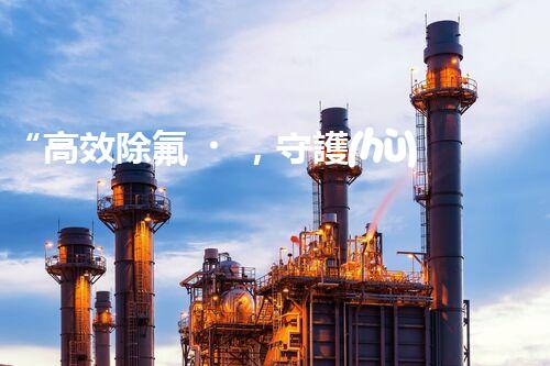 “高效除氟，守護(hù)碧水藍(lán)天——廢水中氟離子處理新篇章”